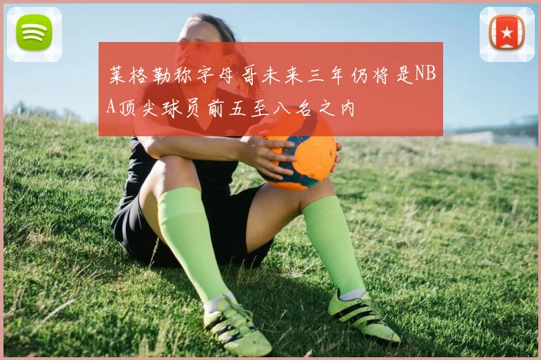 莱格勒称字母哥未来三年仍将是NBA顶尖球员前五至八名之内