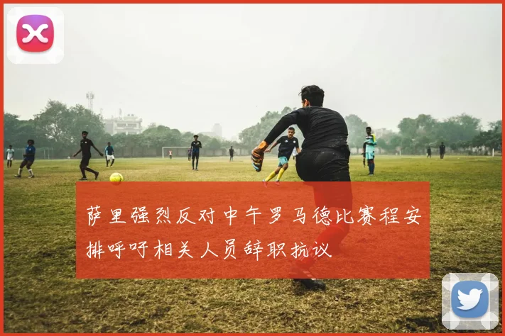 萨里强烈反对中午罗马德比赛程安排呼吁相关人员辞职抗议