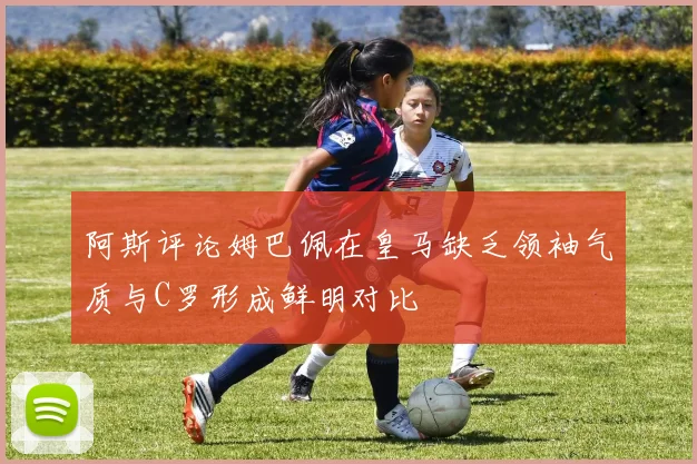 阿斯评论姆巴佩在皇马缺乏领袖气质与C罗形成鲜明对比
