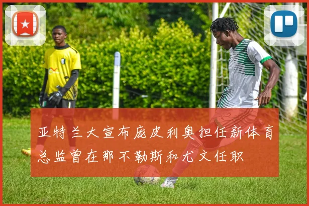亚特兰大宣布庞皮利奥担任新体育总监曾在那不勒斯和尤文任职