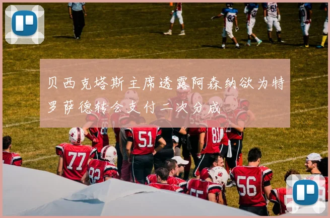 贝西克塔斯主席透露阿森纳欲为特罗萨德转会支付二次分成