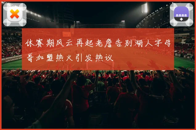 休赛期风云再起老詹告别湖人字母哥加盟热火引发热议