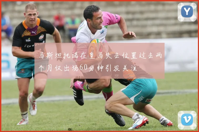 马斯坦托诺在皇马失去位置过去两个月仅出场60分钟引发关注