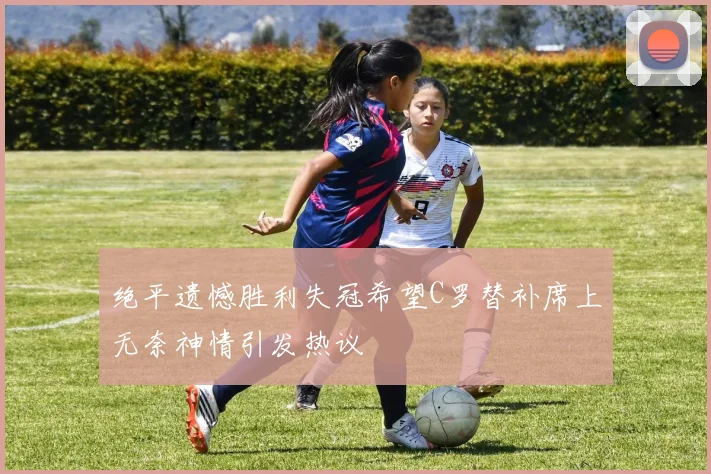 绝平遗憾胜利失冠希望C罗替补席上无奈神情引发热议