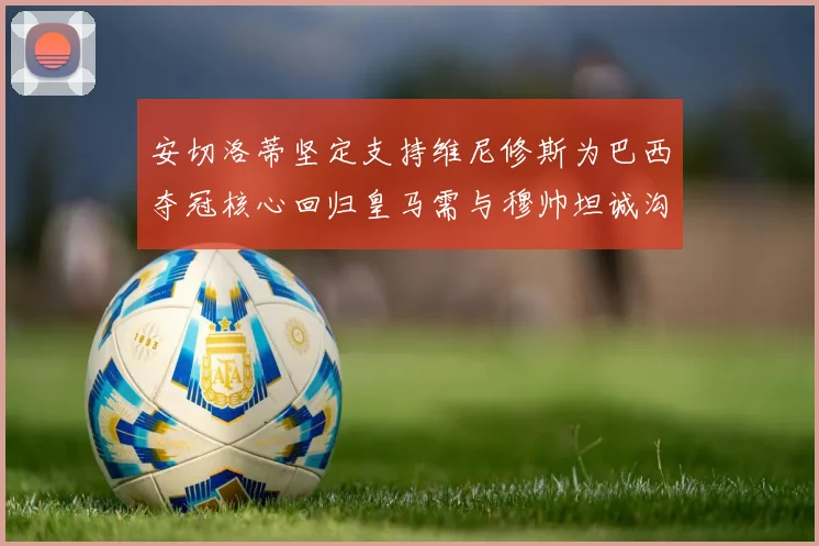 安切洛蒂坚定支持维尼修斯为巴西夺冠核心回归皇马需与穆帅坦诚沟通