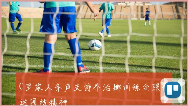 C罗家人齐声支持乔治娜训练合照传达团结精神