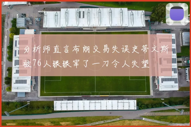 分析师直言布朗交易失误史蒂文斯被76人狠狠宰了一刀令人失望