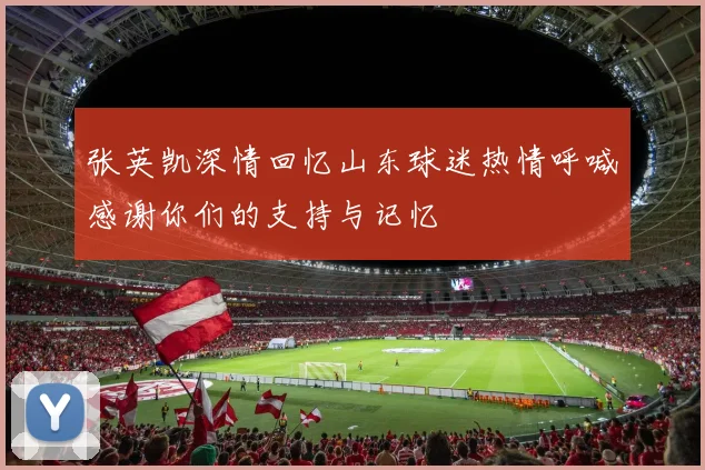 张英凯深情回忆山东球迷热情呼喊感谢你们的支持与记忆