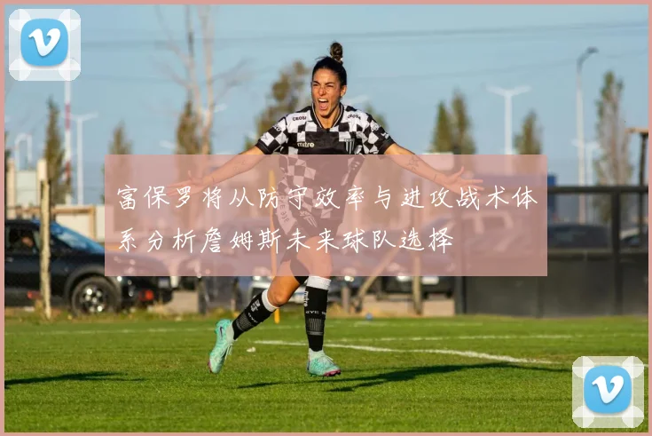 富保罗将从防守效率与进攻战术体系分析詹姆斯未来球队选择