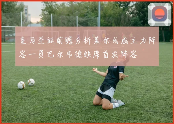 皇马圣诞前瞻分析莱尔或成主力阵容一员巴尔韦德缺席首发阵容