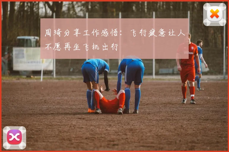 周琦分享工作感悟：飞行疲惫让人不愿再坐飞机出行