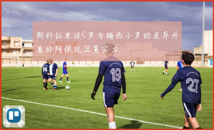 斯科拉里谈C罗与梅西小罗的差异并看好阿根廷卫冕实力