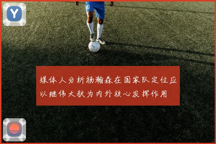 媒体人分析杨瀚森在国家队定位应以继伟大秋为内外核心发挥作用