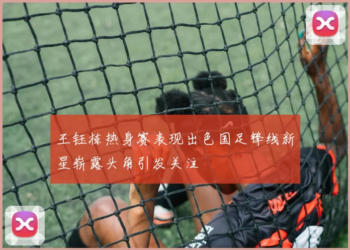 王钰栋热身赛表现出色国足锋线新星崭露头角引发关注