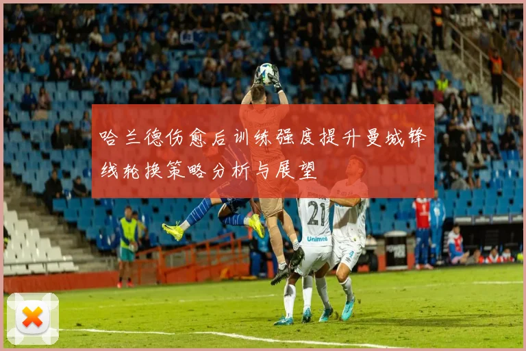 哈兰德伤愈后训练强度提升曼城锋线轮换策略分析与展望