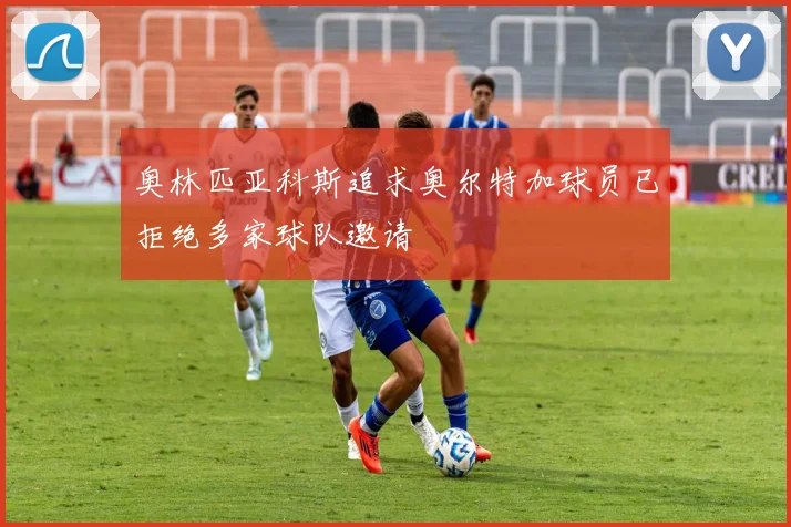 奥林匹亚科斯追求奥尔特加球员已拒绝多家球队邀请