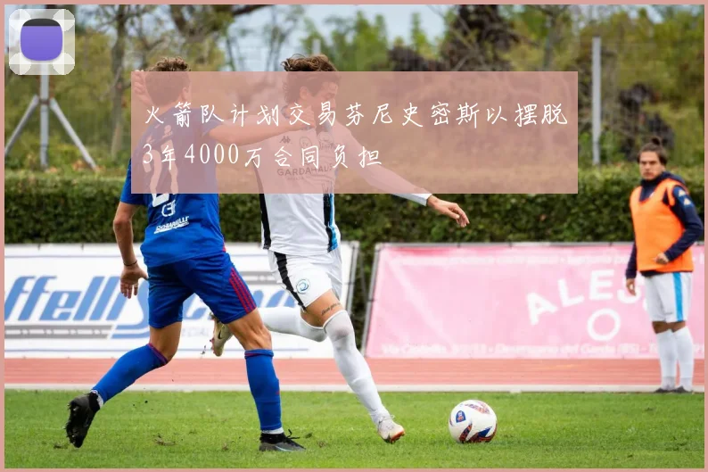 火箭队计划交易芬尼史密斯以摆脱3年4000万合同负担