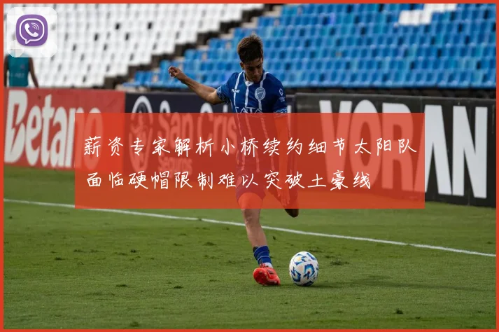 薪资专家解析小桥续约细节太阳队面临硬帽限制难以突破土豪线