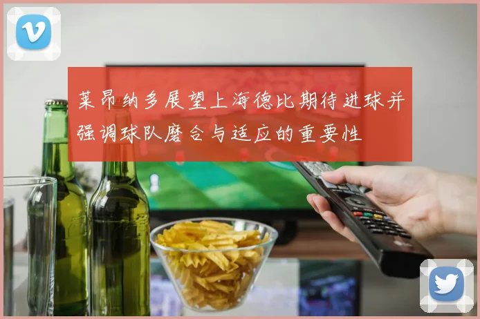 莱昂纳多展望上海德比期待进球并强调球队磨合与适应的重要性