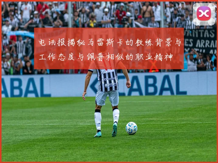 电讯报揭秘马雷斯卡的教练背景与工作态度与佩普相似的职业精神