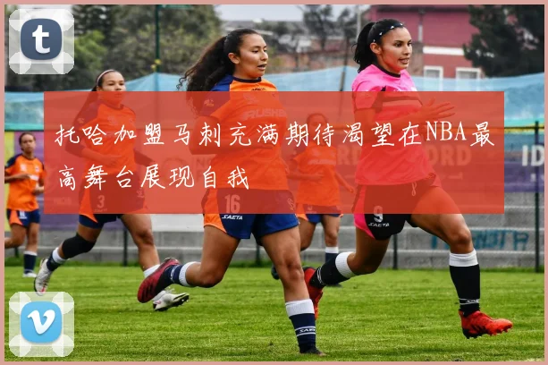 托哈加盟马刺充满期待渴望在NBA最高舞台展现自我