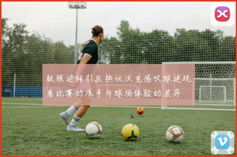 极限逆转引发热议沃克感叹球迷观看比赛的艰辛与球场体验的差异