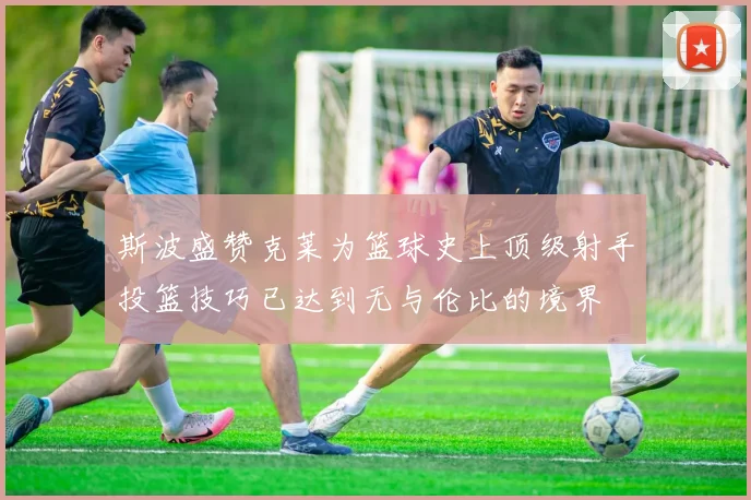 斯波盛赞克莱为篮球史上顶级射手投篮技巧已达到无与伦比的境界