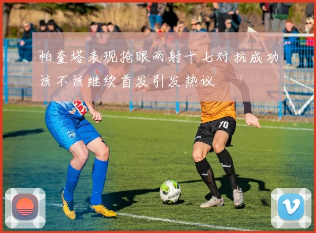 帕奎塔表现抢眼两射十七对抗成功该不该继续首发引发热议