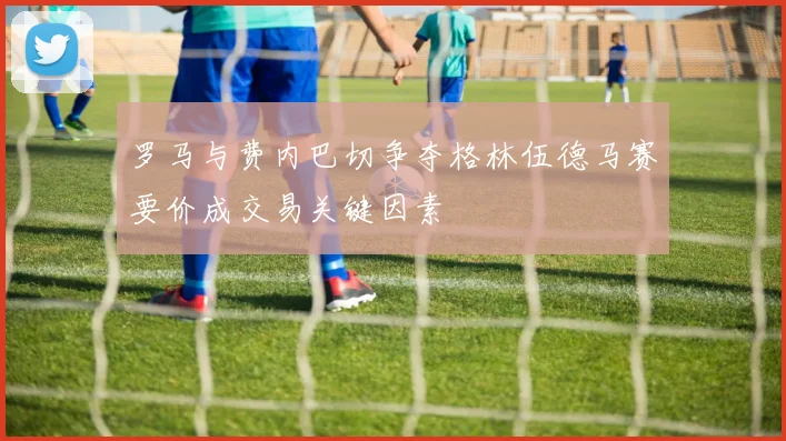 罗马与费内巴切争夺格林伍德马赛要价成交易关键因素