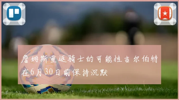 詹姆斯重返骑士的可能性吉尔伯特在6月30日前保持沉默