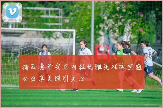 梅西妻子安东内拉优雅亮相珠宝盛会分享美照引关注