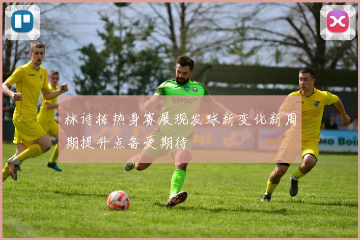 林诗栋热身赛展现发球新变化新周期提升点备受期待