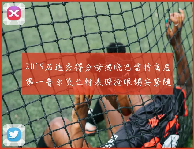 2019届选秀得分榜揭晓巴雷特高居第一普尔莫兰特表现抢眼锡安紧随其后